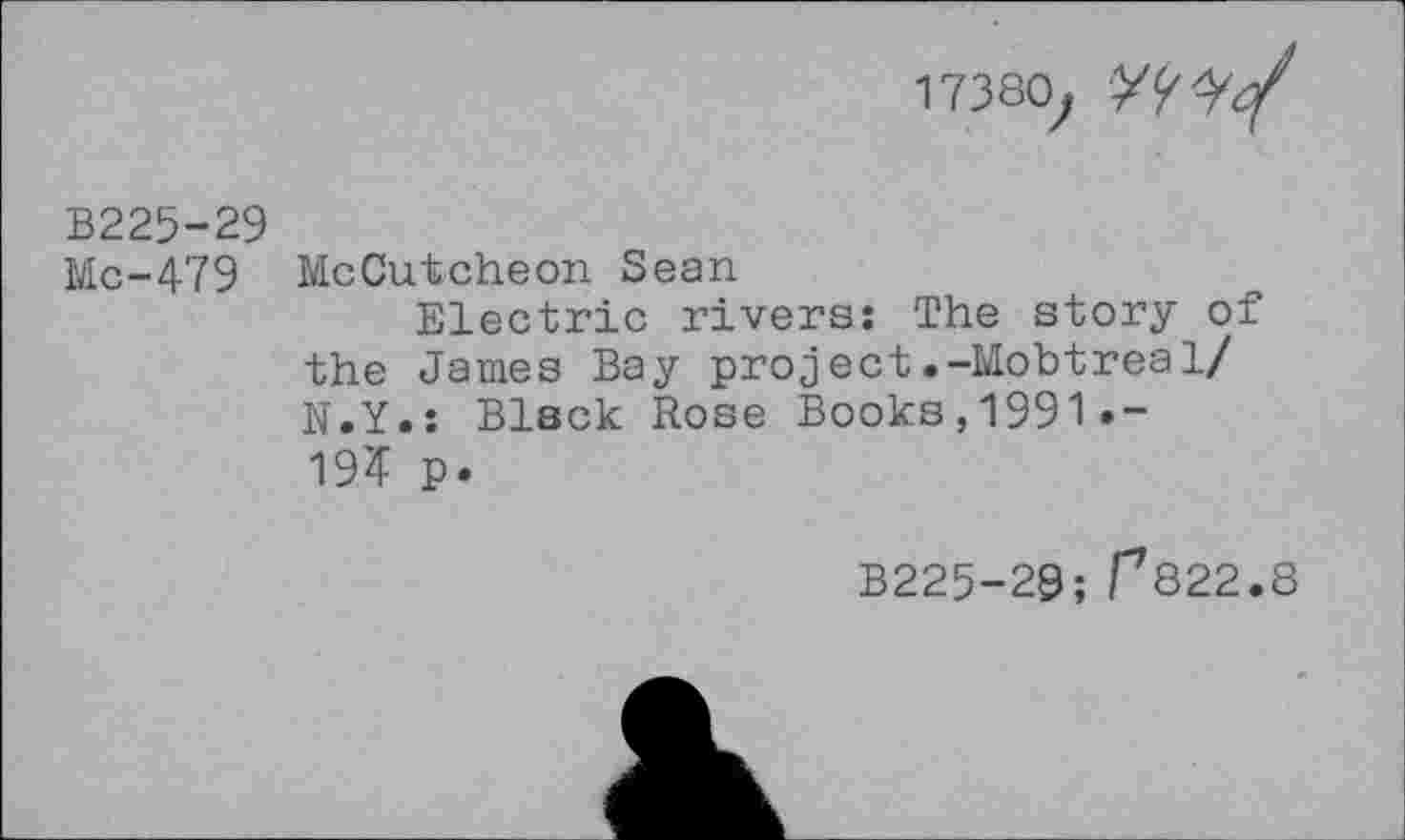 ﻿17380;
В225-29
Мс-479 McCutcheon Sean
Electric rivers: The story of the James Bay project.-Mobtrea1/ N.Y.: Black Rose Books, 1991 • — 19? p.
B225-29; Г822.8